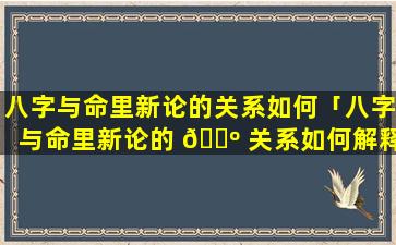 八字与命里新论的关系如何「八字与命里新论的 🌺 关系如何解释」